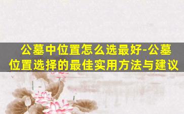 公墓中位置怎么选最好-公墓位置选择的最佳实用方法与建议
