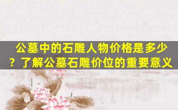 公墓中的石雕人物价格是多少？了解公墓石雕价位的重要意义