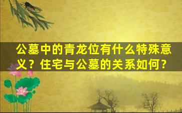 公墓中的青龙位有什么特殊意义？住宅与公墓的关系如何？