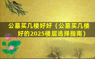 公墓买几楼好好（公墓买几楼好的2025楼层选择指南）