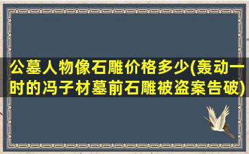 公墓人物像石雕价格多少(轰动一时的冯子材墓前石雕被盗案告破)