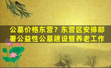 公墓价格东营？东营区安排部署公益性公墓建设暨养老工作