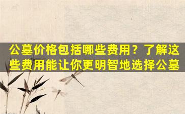 公墓价格包括哪些费用？了解这些费用能让你更明智地选择公墓