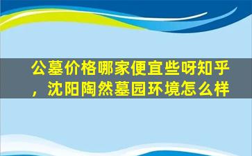 公墓价格哪家便宜些呀知乎，沈阳陶然墓园环境怎么样