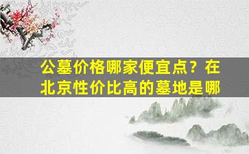 公墓价格哪家便宜点？在北京性价比高的墓地是哪