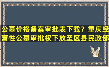 公墓价格备案审批表下载？重庆经营性公墓审批权下放至区县民政部门
