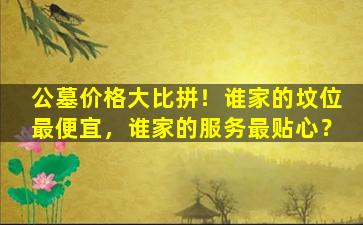 公墓价格大比拼！谁家的坟位最便宜，谁家的服务最贴心？