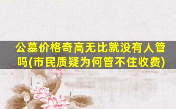 公墓价格奇高无比就没有人管吗(市民质疑为何管不住收费)