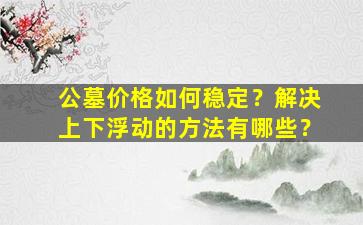 公墓价格如何稳定？解决上下浮动的方法有哪些？