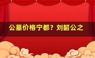 公墓价格宁都？刘韶公之