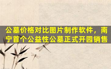 公墓价格对比图片制作软件，南宁首个公益性公墓正式开园销售
