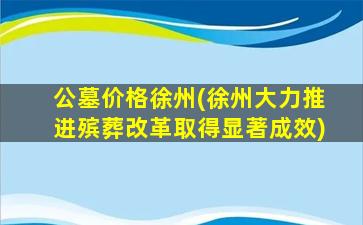 公墓价格徐州(徐州大力推进殡葬改革取得显著成效)