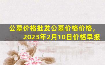 公墓价格批发公墓价格价格，2023年2月10日价格早报