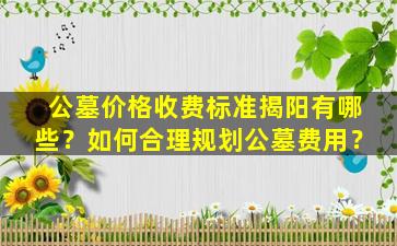 公墓价格收费标准揭阳有哪些？如何合理规划公墓费用？