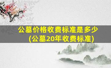 公墓价格收费标准是多少(公墓20年收费标准)