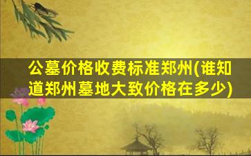 公墓价格收费标准郑州(谁知道郑州墓地大致价格在多少)
