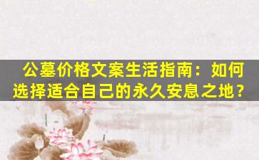 公墓价格文案生活指南：如何选择适合自己的永久安息之地？