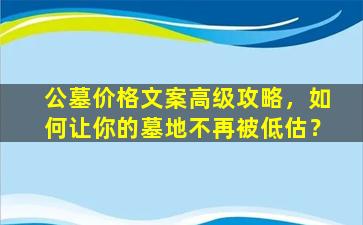 公墓价格文案高级攻略，如何让你的墓地不再被低估？