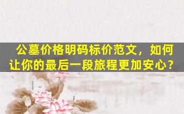 公墓价格明码标价范文，如何让你的最后一段旅程更加安心？