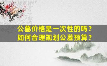 公墓价格是一次性的吗？如何合理规划公墓预算？