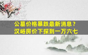公墓价格暴跌最新消息？汉峪房价下探到一万六七