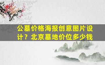 公墓价格海报创意图片设计？北京墓地价位多少钱