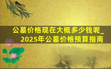 公墓价格现在大概多少钱呢_2025年公墓价格预算指南