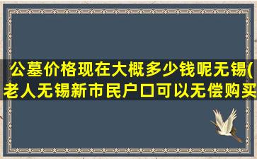 公墓价格现在大概多少钱呢无锡(老人无锡新市民户口可以无偿购买墓地吗)