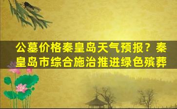 公墓价格秦皇岛天气预报？秦皇岛市综合施治推进绿色殡葬