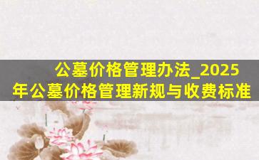 公墓价格管理办法_2025年公墓价格管理新规与收费标准