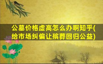 公墓价格虚高怎么办啊知乎(给市场纠偏让殡葬回归公益)