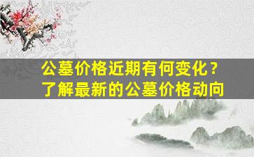 公墓价格近期有何变化？了解最新的公墓价格动向
