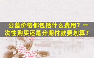 公墓价格都包括什么费用？一次性购买还是分期付款更划算？