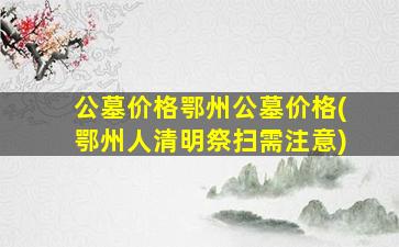 公墓价格鄂州公墓价格(鄂州人清明祭扫需注意)
