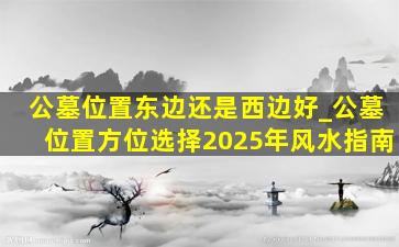 公墓位置东边还是西边好_公墓位置方位选择2025年风水指南