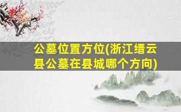 公墓位置方位(浙江缙云县公墓在县城哪个方向)