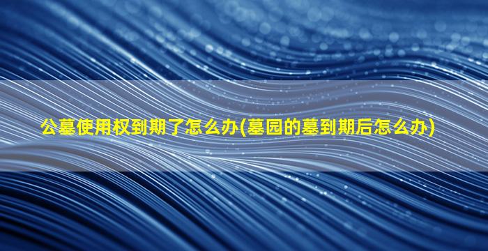公墓使用权到期了怎么办(墓园的墓到期后怎么办)
