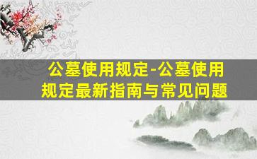 公墓使用规定-公墓使用规定最新指南与常见问题
