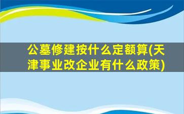 公墓修建按什么定额算(天津事业改企业有什么政策)