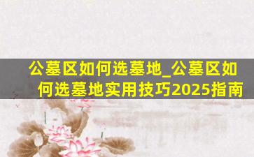 公墓区如何选墓地_公墓区如何选墓地实用技巧2025指南