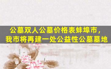 公墓双人公墓价格表蚌埠市，我市将再建一处公益性公墓墓地