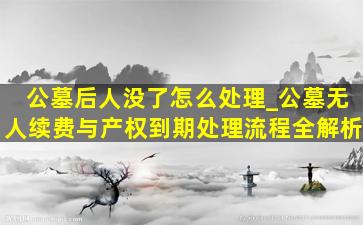 公墓后人没了怎么处理_公墓无人续费与产权到期处理流程全解析