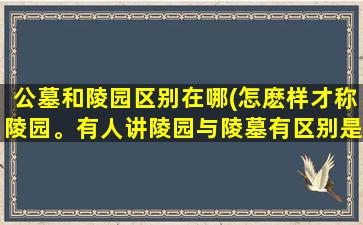 公墓和陵园区别在哪(怎麽样才称陵园。有人讲陵园与陵墓有区别是吗)