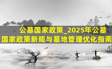 公墓国家政策_2025年公墓国家政策新规与墓地管理优化指南