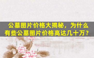 公墓图片价格大揭秘，为什么有些公墓图片价格高达几十万？