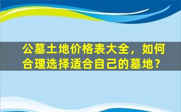 公墓土地价格表大全，如何合理选择适合自己的墓地？