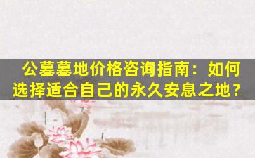 公墓墓地价格咨询指南：如何选择适合自己的永久安息之地？