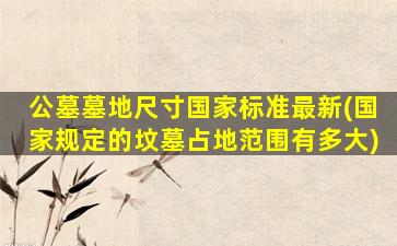 公墓墓地尺寸国家标准最新(国家规定的坟墓占地范围有多大)