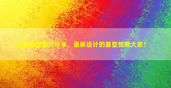 公墓墓型图片分享，最新设计的墓型惊艳大家！