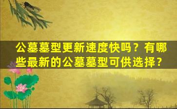 公墓墓型更新速度快吗？有哪些最新的公墓墓型可供选择？
